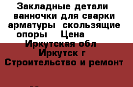 Закладные детали, ванночки для сварки арматуры, скользящие опоры. › Цена ­ 100 - Иркутская обл., Иркутск г. Строительство и ремонт » Материалы   . Иркутская обл.,Иркутск г.